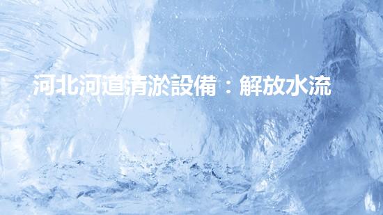 河北河道清淤設備：解放水流，守護家園！